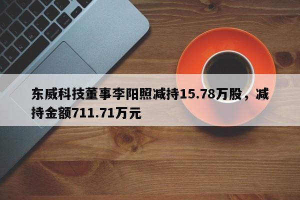 东威科技董事李阳照减持15.78万股，减持金额711.71万元