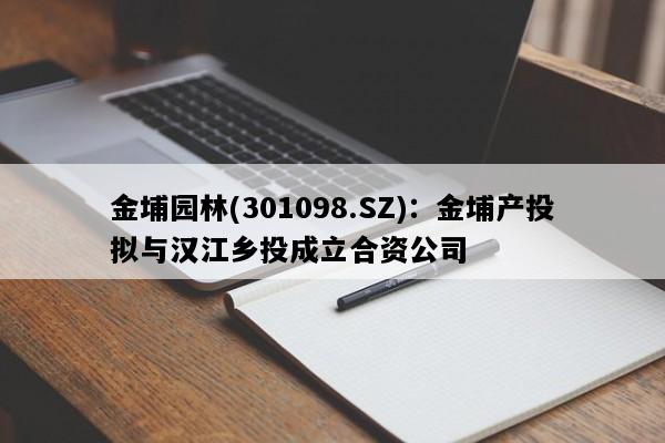 金埔园林(301098.SZ)：金埔产投拟与汉江乡投成立合资公司