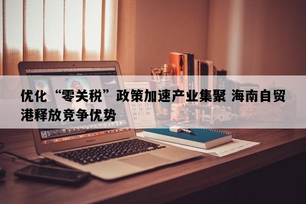 优化“零关税”政策加速产业集聚 海南自贸港释放竞争优势