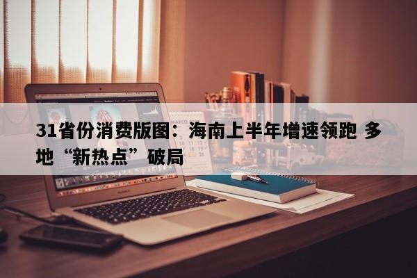 31省份消费版图：海南上半年增速领跑 多地“新热点”破局