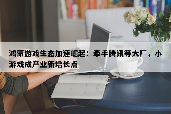 鸿蒙游戏生态加速崛起：牵手腾讯等大厂，小游戏成产业新增长点