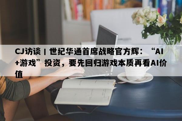CJ访谈丨世纪华通首席战略官方辉：“AI+游戏”投资，要先回归游戏本质再看AI价值
