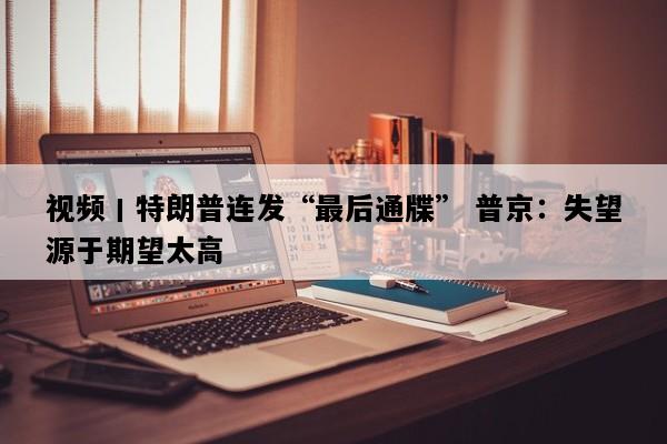 视频丨特朗普连发“最后通牒” 普京：失望源于期望太高