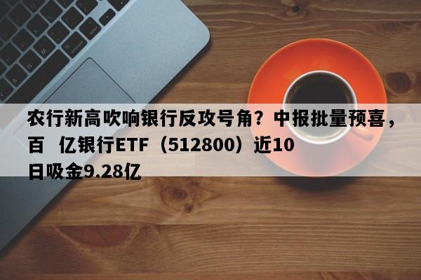 农行新高吹响银行反攻号角？中报批量预喜，百  亿银行ETF（512800）近10日吸金9.28亿