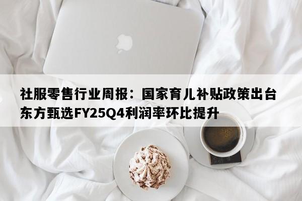 社服零售行业周报：国家育儿补贴政策出台 东方甄选FY25Q4利润率环比提升
