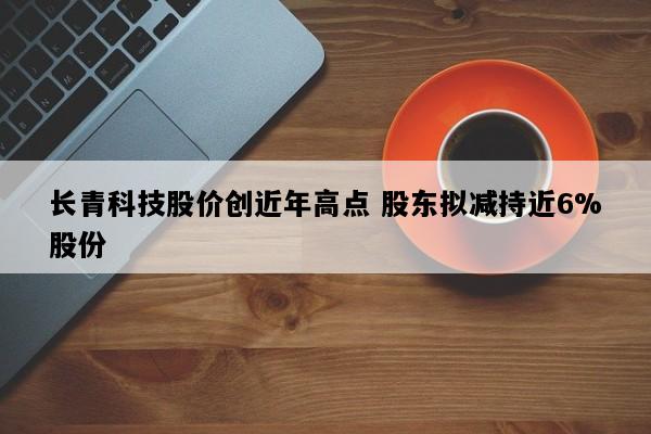 长青科技股价创近年高点 股东拟减持近6%股份