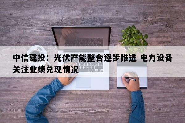 中信建投：光伏产能整合逐步推进 电力设备关注业绩兑现情况
