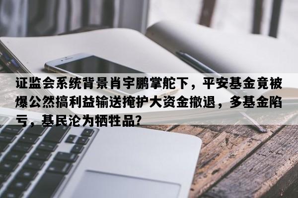 证监会系统背景肖宇鹏掌舵下，平安基金竟被爆公然搞利益输送掩护大资金撤退，多基金陷亏，基民沦为牺牲品？