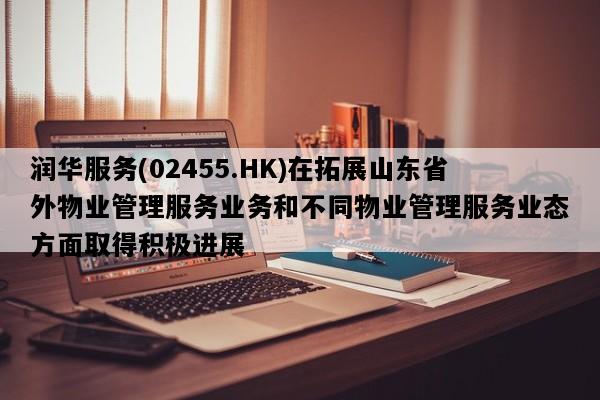润华服务(02455.HK)在拓展山东省外物业管理服务业务和不同物业管理服务业态方面取得积极进展