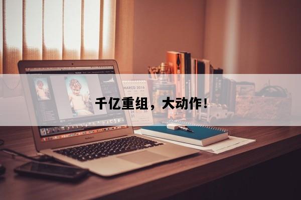 千亿重组，大动作！