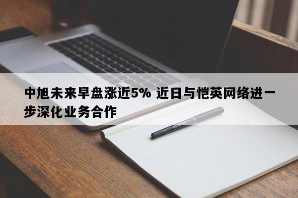 中旭未来早盘涨近5% 近日与恺英网络进一步深化业务合作