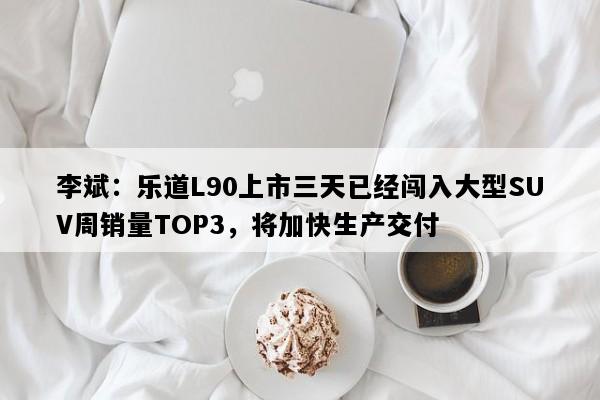 李斌：乐道L90上市三天已经闯入大型SUV周销量TOP3，将加快生产交付