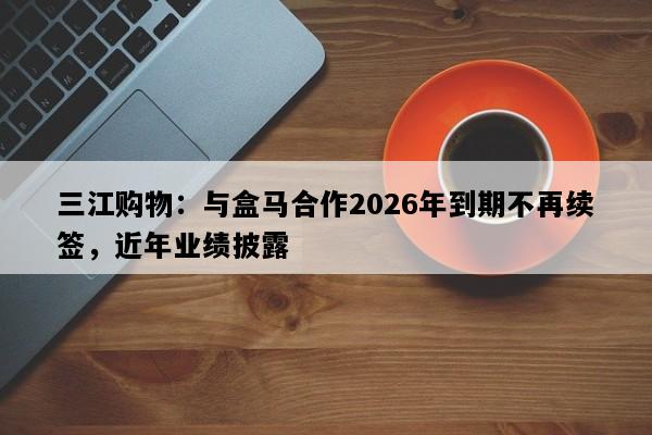 三江购物：与盒马合作2026年到期不再续签，近年业绩披露