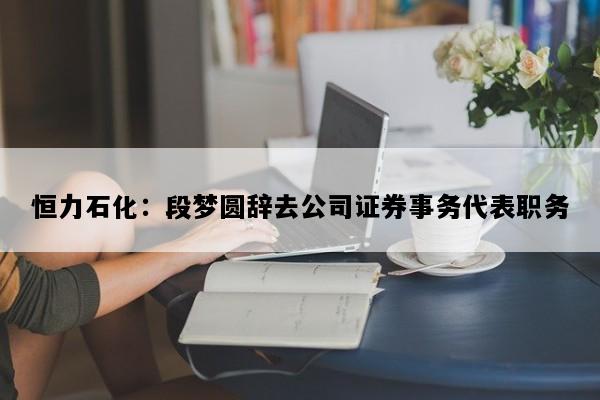 恒力石化：段梦圆辞去公司证券事务代表职务