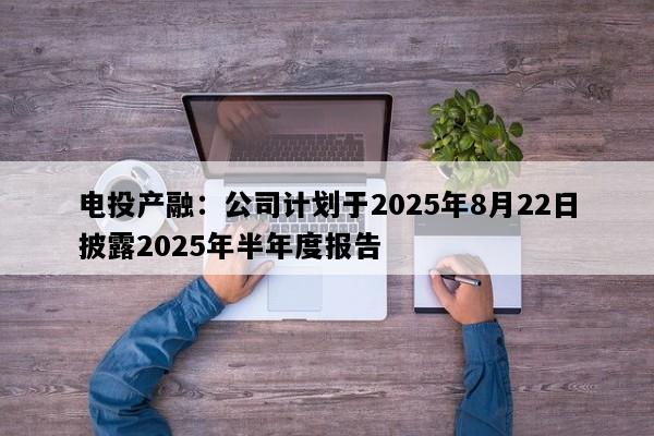电投产融：公司计划于2025年8月22日披露2025年半年度报告