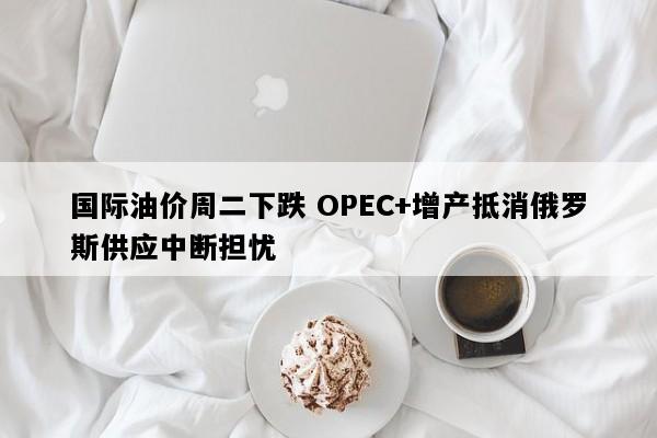 国际油价周二下跌 OPEC+增产抵消俄罗斯供应中断担忧