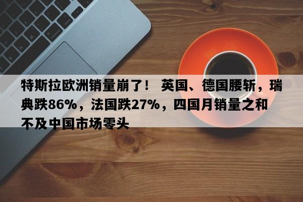 特斯拉欧洲销量崩了！ 英国、德国腰斩，瑞典跌86%，法国跌27%，四国月销量之和不及中国市场零头