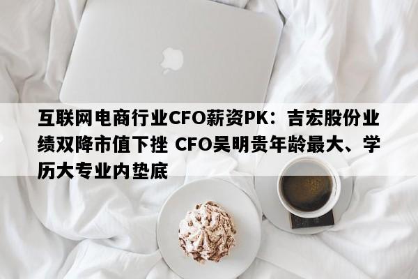 互联网电商行业CFO薪资PK：吉宏股份业绩双降市值下挫 CFO吴明贵年龄最大、学历大专业内垫底