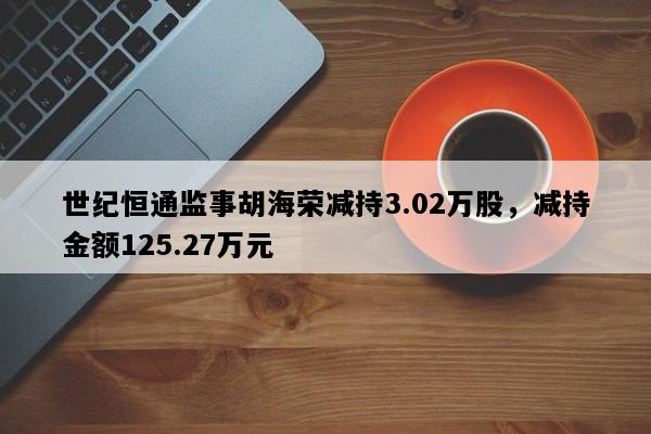 世纪恒通监事胡海荣减持3.02万股，减持金额125.27万元