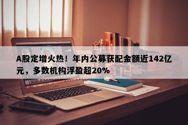A股定增火热！年内公募获配金额近142亿元，多数机构浮盈超20%
