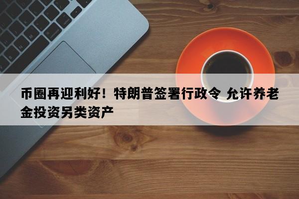 币圈再迎利好！特朗普签署行政令 允许养老金投资另类资产