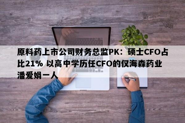 原料药上市公司财务总监PK：硕士CFO占比21% 以高中学历任CFO的仅海森药业潘爱娟一人
