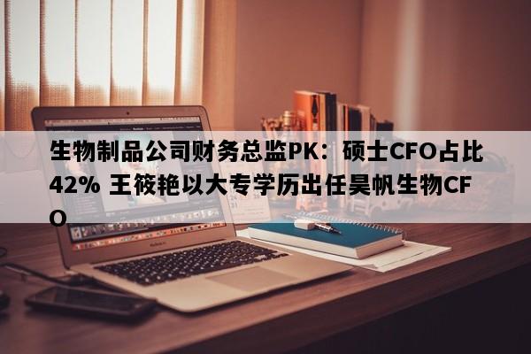 生物制品公司财务总监PK：硕士CFO占比42% 王筱艳以大专学历出任昊帆生物CFO