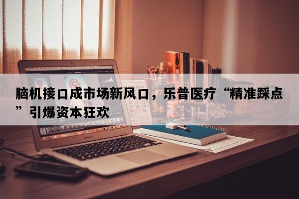 脑机接口成市场新风口，乐普医疗“精准踩点”引爆资本狂欢