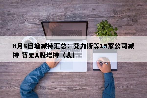 8月8日增减持汇总：艾力斯等15家公司减持 暂无A股增持（表）