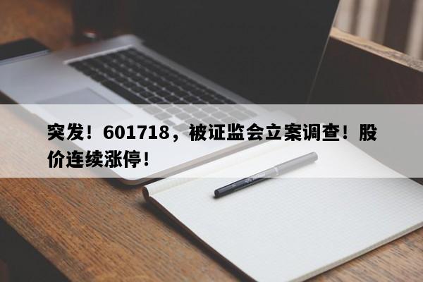 突发！601718，被证监会立案调查！股价连续涨停！