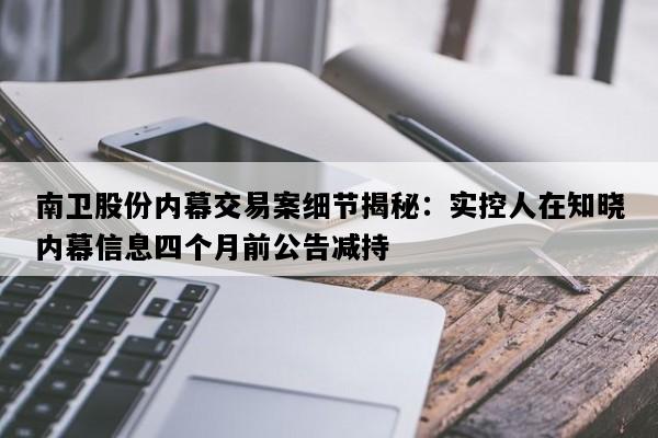南卫股份内幕交易案细节揭秘：实控人在知晓内幕信息四个月前公告减持
