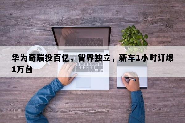 华为奇瑞投百亿，智界独立，新车1小时订爆1万台