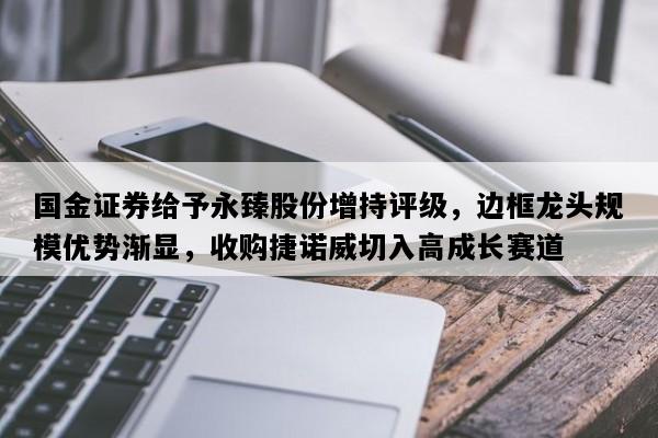 国金证券给予永臻股份增持评级，边框龙头规模优势渐显，收购捷诺威切入高成长赛道