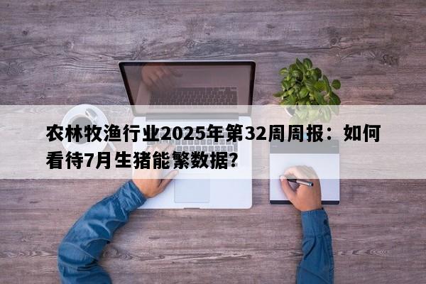 农林牧渔行业2025年第32周周报：如何看待7月生猪能繁数据？