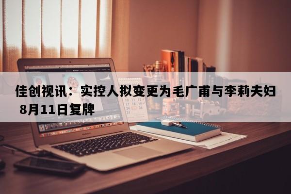 佳创视讯：实控人拟变更为毛广甫与李莉夫妇 8月11日复牌