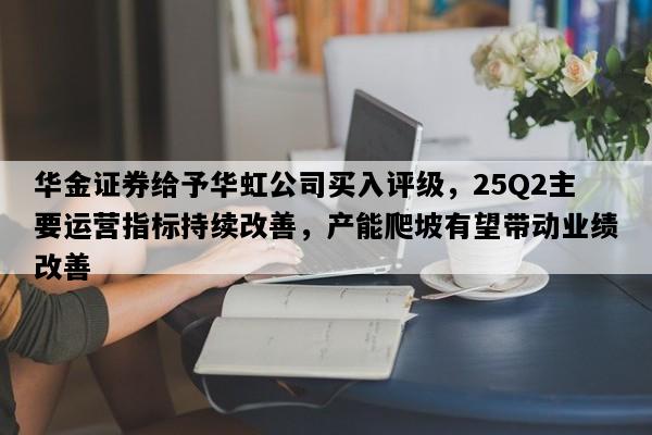 华金证券给予华虹公司买入评级，25Q2主要运营指标持续改善，产能爬坡有望带动业绩改善