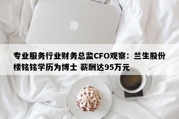 专业服务行业财务总监CFO观察：兰生股份楼铭铭学历为博士 薪酬达95万元