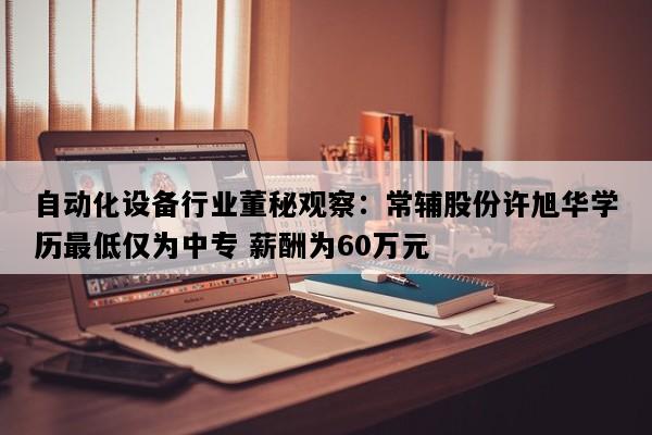 自动化设备行业董秘观察：常辅股份许旭华学历最低仅为中专 薪酬为60万元