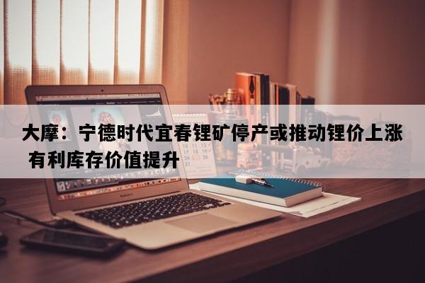 大摩：宁德时代宜春锂矿停产或推动锂价上涨 有利库存价值提升