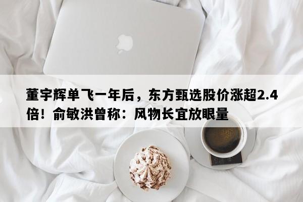 董宇辉单飞一年后，东方甄选股价涨超2.4倍！俞敏洪曾称：风物长宜放眼量