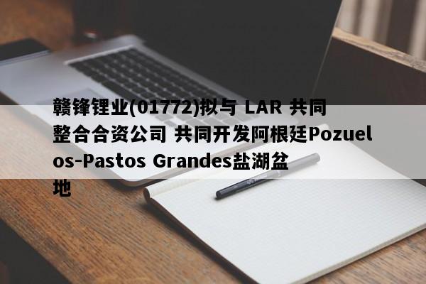 赣锋锂业(01772)拟与 LAR 共同整合合资公司 共同开发阿根廷Pozuelos-Pastos Grandes盐湖盆地