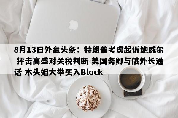 8月13日外盘头条：特朗普考虑起诉鲍威尔 抨击高盛对关税判断 美国务卿与俄外长通话 木头姐大举买入Block