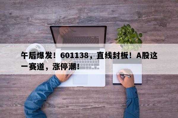 午后爆发！601138，直线封板！A股这一赛道，涨停潮！