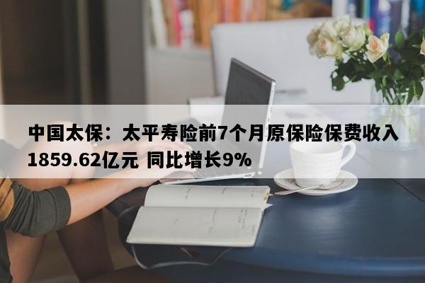 中国太保：太平寿险前7个月原保险保费收入1859.62亿元 同比增长9%
