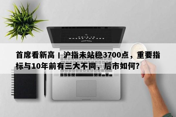 首席看新高丨沪指未站稳3700点，重要指标与10年前有三大不同，后市如何？