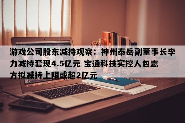 游戏公司股东减持观察：神州泰岳副董事长李力减持套现4.5亿元 宝通科技实控人包志方拟减持上限或超2亿元
