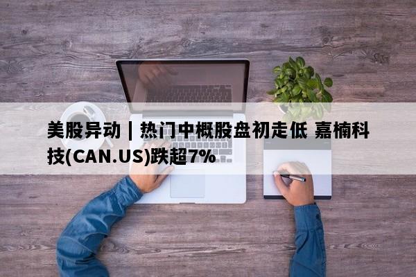 美股异动 | 热门中概股盘初走低 嘉楠科技(CAN.US)跌超7%