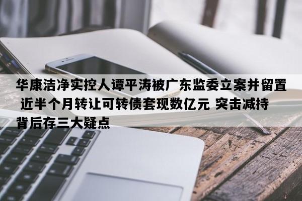 华康洁净实控人谭平涛被广东监委立案并留置 近半个月转让可转债套现数亿元 突击减持背后存三大疑点