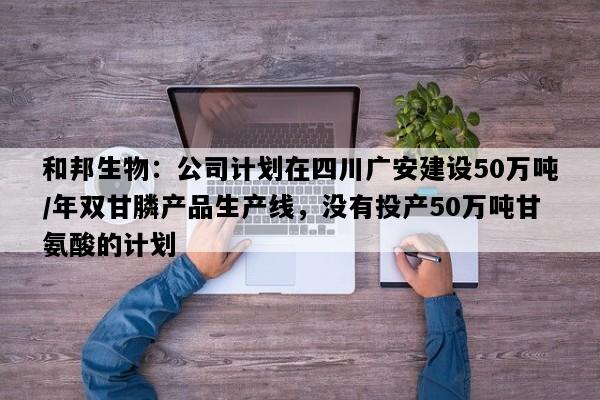 和邦生物：公司计划在四川广安建设50万吨/年双甘膦产品生产线，没有投产50万吨甘氨酸的计划