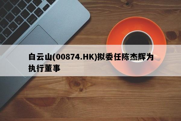 白云山(00874.HK)拟委任陈杰辉为执行董事